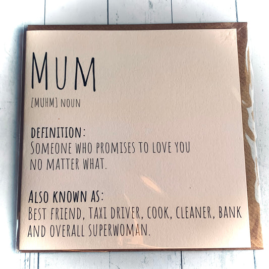 Cream Mum card with words on the front that read :
Mum [Muhm] Noun
Definition : Someone who promises to love you no matter what.
Also Known As : Best Friend, Taxi Driver, cook, Cleaner, Bank and Overall Superwoman. Blank Inside.
From Wickerhearts Card and For Mum's gift and decor collection.